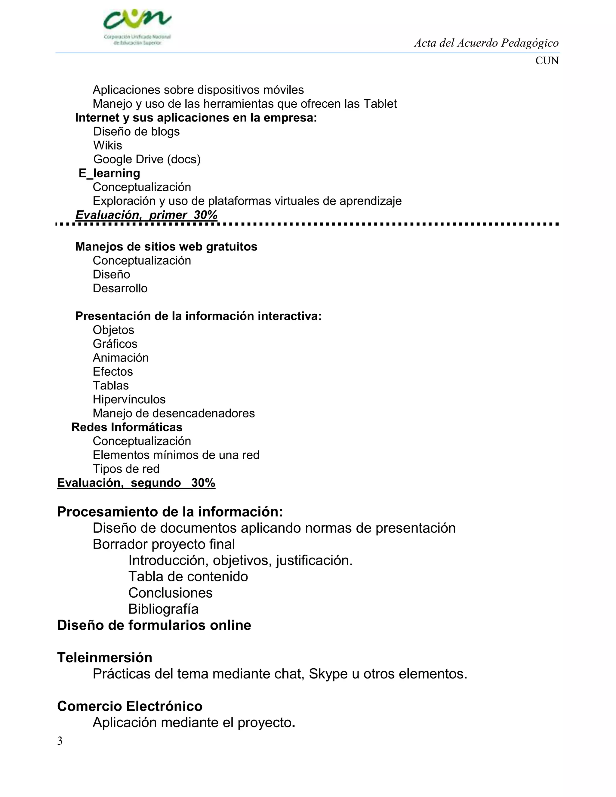 Acta del Acuerdo Pedagógico
CUN

Aplicaciones sobre dispositivos móviles
Manejo y uso de las herramientas que ofrecen las Tablet
Internet y sus aplicaciones en la empresa:
Diseño de blogs
Wikis
Google Drive (docs)
E_learning
Conceptualización
Exploración y uso de plataformas virtuales de aprendizaje
Evaluación, primer 30%
Manejos de sitios web gratuitos
Conceptualización
Diseño
Desarrollo
Presentación de la información interactiva:
Objetos
Gráficos
Animación
Efectos
Tablas
Hipervínculos
Manejo de desencadenadores
Redes Informáticas
Conceptualización
Elementos mínimos de una red
Tipos de red
Evaluación, segundo 30%

Procesamiento de la información:
Diseño de documentos aplicando normas de presentación
Borrador proyecto final
Introducción, objetivos, justificación.
Tabla de contenido
Conclusiones
Bibliografía
Diseño de formularios online
Teleinmersión
Prácticas del tema mediante chat, Skype u otros elementos.
Comercio Electrónico
Aplicación mediante el proyecto.
3

 