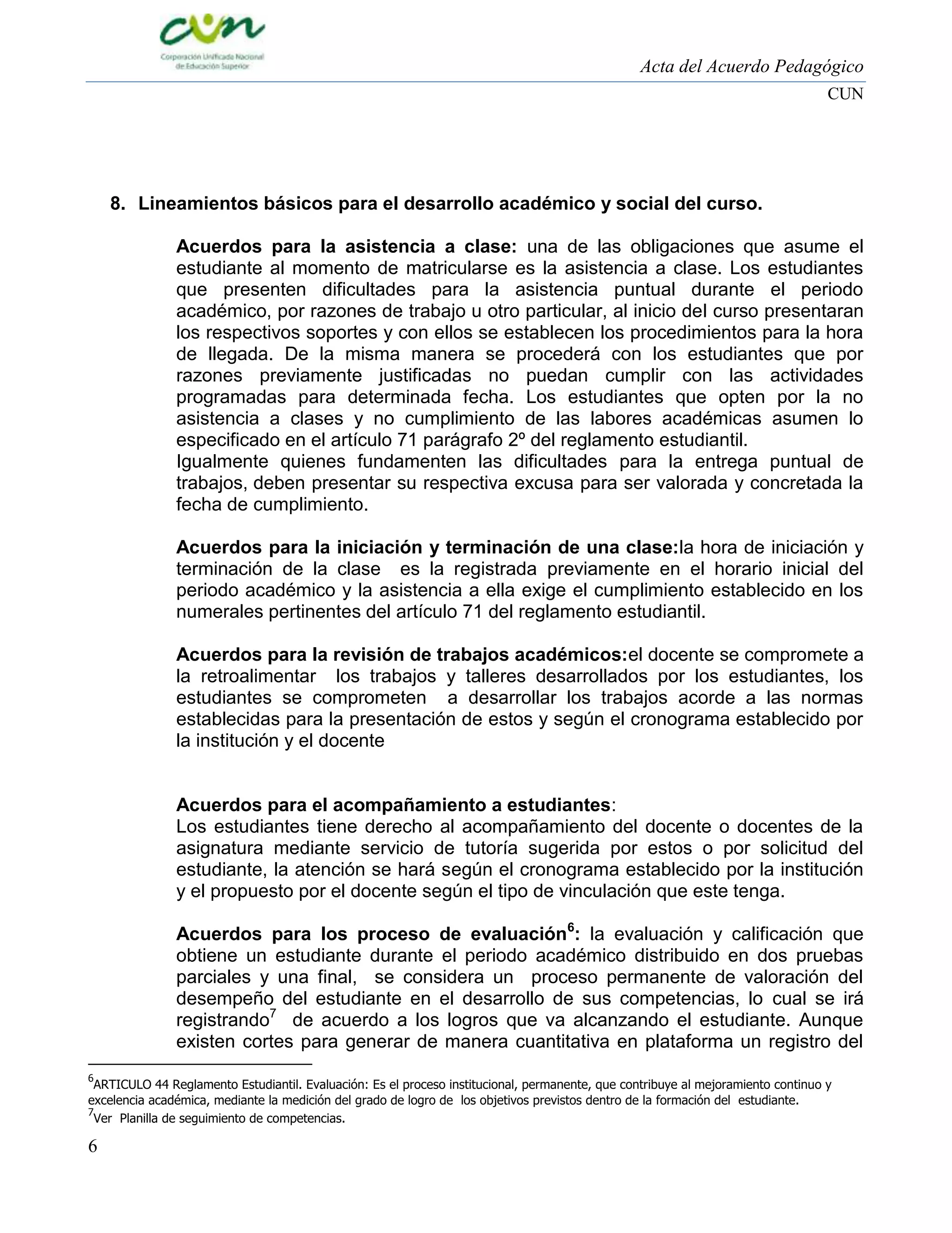 Acta del Acuerdo Pedagógico
CUN

8. Lineamientos básicos para el desarrollo académico y social del curso.
Acuerdos para la asistencia a clase: una de las obligaciones que asume el
estudiante al momento de matricularse es la asistencia a clase. Los estudiantes
que presenten dificultades para la asistencia puntual durante el periodo
académico, por razones de trabajo u otro particular, al inicio del curso presentaran
los respectivos soportes y con ellos se establecen los procedimientos para la hora
de llegada. De la misma manera se procederá con los estudiantes que por
razones previamente justificadas no puedan cumplir con las actividades
programadas para determinada fecha. Los estudiantes que opten por la no
asistencia a clases y no cumplimiento de las labores académicas asumen lo
especificado en el artículo 71 parágrafo 2º del reglamento estudiantil.
Igualmente quienes fundamenten las dificultades para la entrega puntual de
trabajos, deben presentar su respectiva excusa para ser valorada y concretada la
fecha de cumplimiento.
Acuerdos para la iniciación y terminación de una clase:la hora de iniciación y
terminación de la clase es la registrada previamente en el horario inicial del
periodo académico y la asistencia a ella exige el cumplimiento establecido en los
numerales pertinentes del artículo 71 del reglamento estudiantil.
Acuerdos para la revisión de trabajos académicos:el docente se compromete a
la retroalimentar los trabajos y talleres desarrollados por los estudiantes, los
estudiantes se comprometen a desarrollar los trabajos acorde a las normas
establecidas para la presentación de estos y según el cronograma establecido por
la institución y el docente

Acuerdos para el acompañamiento a estudiantes:
Los estudiantes tiene derecho al acompañamiento del docente o docentes de la
asignatura mediante servicio de tutoría sugerida por estos o por solicitud del
estudiante, la atención se hará según el cronograma establecido por la institución
y el propuesto por el docente según el tipo de vinculación que este tenga.
Acuerdos para los proceso de evaluación6: la evaluación y calificación que
obtiene un estudiante durante el periodo académico distribuido en dos pruebas
parciales y una final, se considera un proceso permanente de valoración del
desempeño del estudiante en el desarrollo de sus competencias, lo cual se irá
registrando7 de acuerdo a los logros que va alcanzando el estudiante. Aunque
existen cortes para generar de manera cuantitativa en plataforma un registro del
6

ARTICULO 44 Reglamento Estudiantil. Evaluación: Es el proceso institucional, permanente, que contribuye al mejoramiento continuo y
excelencia académica, mediante la medición del grado de logro de los objetivos previstos dentro de la formación del estudiante.
7
Ver Planilla de seguimiento de competencias.

6

 