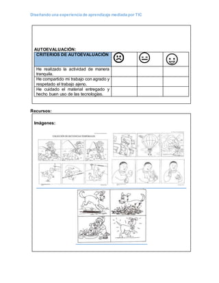 Diseñando una experiencia de aprendizaje mediada por TIC
AUTOEVALUACIÓN:
CRITERIOS DE AUTOEVALUACIÓN
He realizado la actividad de manera
tranquila.
He compartido mi trabajo con agrado y
respetado el trabajo ajeno.
He cuidado el material entregado y
hecho buen uso de las tecnologías.
Recursos:
Imágenes:
 