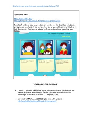 Diseñando una experiencia de aprendizaje mediada por TIC
Aplicación web:
http://www.edu365.cat/
http://apliense.xtec.cat/petites_histories/index.php?lang=es
Para la elección de este recurso tuve en cuenta que iba dirigido a estudiantes
principiantes en el uso de las tecnologías, por lo que debía ser muy intuitivo y
fácil de manejar. Además, se adapta perfectamente al tema que elegí para
trabajar.
TEXTOS SELECCIONADOS:
 Correa, J. (2016) Ciudadanía digital, activismo docente y formación de
futuras maestras de educación infantil. Revista Latinoamericana de
Tecnología Educativa. Volumen 15. Páginas 40-54
 University of Michigan. (2013) Digital citizenship project.
http://scarlettdigitalcitizenshipproject.weebly.com/
 