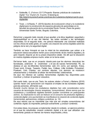 Diseñando una experiencia de aprendizaje mediada por TIC
 Soldevilla, C. (Febrero 2017) Proyecto: Buenas prácticas de ciudadanía
digital: Your Digital Life. España. E-teewing.es
http://etwinning.es/es/buenas-practicas-de-ciudadania-digital-proyecto-your-
digital-life/
 Tovar, J. & Rueda, F. (2019) Aportes de la educación virtual y la ciudadanía
digital para la construcción de espacios glocales de aprendizaje en la
facultad de educación de la universidad Santo Tomás. (Tesis de grado)
Universidad Santo Tomás, Bogotá, Colombia.
Del primer y segundo texto rescato el que apuntan a la ética, legalidad, seguridad y
responsabilidad en el uso del Internet, las redes sociales y las tecnologías
disponibles. En el segundo texto, me pareció interesante una actividad realizada
con los chicos de sexto grado, en cuanto a la creación de comics digitales sobre los
peligros de la red y la seguridad digital.
También se hace hincapié en que la mitad de los estudiantes que entran a la
educación básica secundaria tienen poco conocimiento de los medios digitales y la
gran mayoría dispone ya de su propio dispositivo celular. De allí que la educación
en medios digitales empiece mucho antes en la tierna edad.
Del tercer texto, que es un proyecto ideado para que los alumnos descubran las
tecnologías, potencien la creatividad y el uso de nuevas herramientas TIC, se
destaca el uso de diferentes herramientas web 2.0, como, por ejemplo, Kizoa,
Power point, Emaze, Taxgedo, Padlet, Issu, Collage, Little birdtales, Picturetrail;
Powtown, Voki, Chartgo, por nombrar algunas. Los alumnos se mostraron
entusiasmados y motivados al utilizar las herramientas colaborativas.
De aquí me interesó ver cuántas herramientas digitales hay disponibles para
incentivar y motivar el quehacer educativo.
Del cuarto texto, que es una Tesis, los autores aluden a Ferrari y Martens (2016)
quienes hacen una apreciación con respecto al empleo de las bondades digitales
para las personas, afirmando que:
Durante mucho tiempo los ciudadanos digitales han sido considerados como
usuarios de tecnologías (meros receptores, consumidores). Ahora vemos que los
ciudadanos y ciudadanas digitales también pueden convertirse en participantes
activos. Su implicación no solo se traduce en el consumo de productos digitales y
contenido digital, sino que también se manifiesta en la creación de contenido digital,
herramientas, aplicaciones, códigos y prácticas. (p. 12)
De aquí retomo que es importante que más que ser simples consumidores del
contenido digital, es importante participar activamente y producir contenido.
Con estas ideas, me propuse a implementar desde mi contexto, un ejercicio práctico
en el que los estudiantes crearan contenido digital, a la vez que utilizaban una
herramienta gratuita en internet de manera responsable y ética.
 