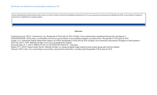 Diseñando una experiencia de aprendizaje mediada por TIC
tener conocimiento de fuente primaria sobre como La UE tiene un déficit creciente de habilidades profesionales en TIC, que se pronostica que alcanzará los 900,000 para 2020, lo que impulsa mi trabajo de
formación en habilidades de ciudadanía digital.
Referencias
Commonsense.org. (2015). Commonsense.org. Recuperado el 30 de julio de 2019, de https://www.commonsense.org/education/lesson/abc-searching-k-2
CRISTHIANFINK. (2018). https://cristhianfink.com/recursos-para-trabajar-sobre-ciudadania-digital-con-adolescentes/. Recuperado el 30 de julio de 2019
Google. (s.f.). Generación Digital Adolescentes seguros en la Web. Recuperado el 30 de julio de 2019, de https://icesi.instructure.com/courses/193/pages/u3-slash-semana-3
ISTE.Org. (2017). ISTE. Obtenido de https://www.iste.org/standards/for-students
Korowajczenko, K. T. (2017). IMPACTO DE LA CIUDADANÍA DIGITAL. Venezuela.
Market, D. S. (2019). Digital Single Market. Obtenido de https://ec.europa.eu/digital-single-market/en/news/expert-group-safer-internet-children
Telecom. (2015). http://www.nuestrolugar.com.ar/fichas_docentes/kits/cuadernillo_secundaria.pdf. Recuperado el 30 de julio de 2019
 