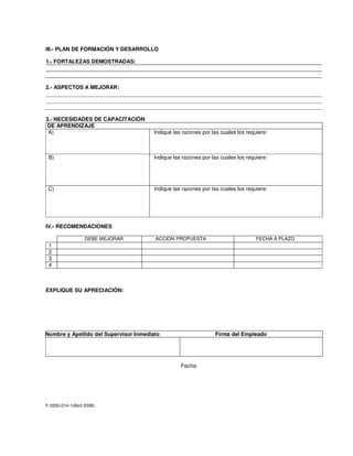 III.- PLAN DE FORMACIÓN Y DESARROLLO
1.- FORTALEZAS DEMOSTRADAS:
2.- ASPECTOS A MEJORAR:
3.- NECESIDADES DE CAPACITACIÓN
TIPO DE APRENDIZAJE
A) Indique las razones por las cuales los requiere:
b B) Indique las razones por las cuales los requiere:
C) Indique las razones por las cuales los requiere:
IV.- RECOMENDACIONES
DEBE MEJORAR ACCION PROPUESTA FECHA A PLAZO
1
2
3
4
EXPLIQUE SU APRECIACIÓN:
Nombre y Apellido del Supervisor Inmediato Firma del Empleado
Fecha:
F-3200-014-1(Abril 2008)
 