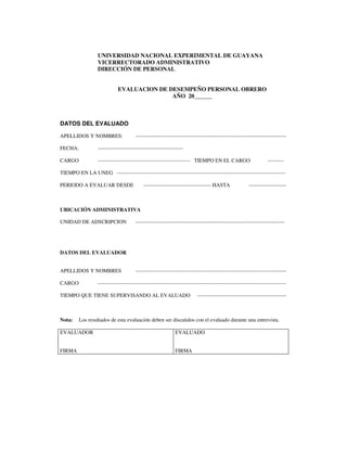 UNIVERSIDAD NACIONAL EXPERIMENTAL DE GUAYANA
VICERRECTORADO ADMINISTRATIVO
DIRECCIÓN DE PERSONAL
EVALUACION DE DESEMPEÑO PERSONAL OBRERO
AÑO 20______
DATOS DEL EVALUADO
APELLIDOS Y NOMBRES: -------------------------------------------------------------------------------------
FECHA: ------------------------------------------------
CARGO ---------------------------------------------------- TIEMPO EN EL CARGO ---------
TIEMPO EN LA UNEG -----------------------------------------------------------------------------------------------
PERIODO A EVALUAR DESDE -------------------------------------- HASTA ---------------------
UBICACIÓN ADMINISTRATIVA
UNIDAD DE ADSCRIPCION ------------------------------------------------------------------------------------
DATOS DEL EVALUADOR
APELLIDOS Y NOMBRES -------------------------------------------------------------------------------------
CARGO ----------------------------------------------------------------------------------------------------------
TIEMPO QUE TIENE SUPERVISANDO AL EVALUADO --------------------------------------------------
Nota: Los resultados de esta evaluación deben ser discutidos con el evaluado durante una entrevista.
EVALUADOR
FIRMA
EVALUADO
FIRMA
 
