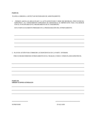 PARTE II-
PLANILLA DIRIGIDA A DETECTAR NECESIDADES DE ADIESTRAMIENTO
1. - INDIQUE AQUELLAS AREAS EN QUE LA ACTUACION PUEDE Y DEBE SER MEJORADA. POR FAVOR SEA
ESPECIFICO ( EL CONOCIMIENTO ESPECIFICO DE DEFICIENCIA ES IMPORTANTE PARA COLABORAR
CON EL FUNCIONARIO EN EL MEJORAMIENTO DE SU DESEMPEÑO)
ESTA PARTE ES ELEMENTO PRIMARIO EN LA PROGRAMACIÓN DEL ENTRENAMIENTO.
2. - PLAN DE ACCIÓN PARA CORREGIR LAS DEFICIENCIAS EN LA PARTE ANTERIOR.
POR FAVOR RECOMIENDE ENTRENAMIENTO EN EL TRABAJO, CURSO U OTROS PLANES ESPECÍFICOS.
PARTE III.
OBSERVACIONES GENERALES
---------------------------------- ----------------------------------------------------
SUPERVISOR EVALUADO
 