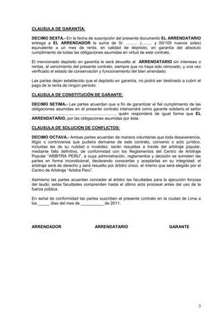 3
CLAUSULA DE GARANTÍA:
DECIMO SEXTA.- En la fecha de suscripción del presente documento EL ARRENDATARIO
entrega a EL ARRENDADOR la suma de S/. .......... (......... y 00/100 nuevos soles)
equivalente a un mes de renta, en calidad de depósito, en garantía del absoluto
cumplimiento de todas las obligaciones asumidas en virtud de este contrato.
El mencionado depósito en garantía le será devuelto al ARRENDATARIO sin intereses o
rentas, al vencimiento del presente contrato, siempre que no haya sido renovado, y una vez
verificado el estado de conservación y funcionamiento del bien arrendado.
Las partes dejan establecido que el depósito en garantía, no podrá ser destinado a cubrir el
pago de la renta de ningún período.
CLAUSULA DE CONSTITUCIÓN DE GARANTE:
DECIMO SETIMA.- Las partes acuerdan que a fin de garantizar el fiel cumplimiento de las
obligaciones asumidas en el presente contrato intervendrá como garante solidario el señor
........................................................................., quién responderá de igual forma que EL
ARRENDATARIO, por las obligaciones asumidas por éste.
CLAUSULA DE SOLUCION DE CONFLICTOS:
DECIMO OCTAVA.- Ambas partes acuerdan de manera voluntarias que toda desavenencia,
litigio o controversia que pudiera derivarse de este contrato, convenio o acto jurídico,
incluidas las de su nulidad o invalidez, serán resueltas a través del arbitraje popular,
mediante fallo definitivo, de conformidad con los Reglamentos del Centro de Arbitraje
Popular “ARBITRA PERU”, a cuya administración, reglamentos y decisión se someten las
partes en forma incondicional, declarando conocerlas y aceptarlas en su integridad, el
arbitraje será de derecho y será resuelto por árbitro único, el mismo que será elegido por el
Centro de Arbitraje “Arbitra Perú”.
Asimismo las partes acuerdan conceder al árbitro las facultades para la ejecución forzosa
del laudo; estas facultades comprenden hasta el último acto procesal antes del uso de la
fuerza pública.
En señal de conformidad las partes suscriben el presente contrato en la ciudad de Lima a
los _____ días del mes de __________ de 2011.
ARRENDADOR ARRENDATARIO GARANTE
 