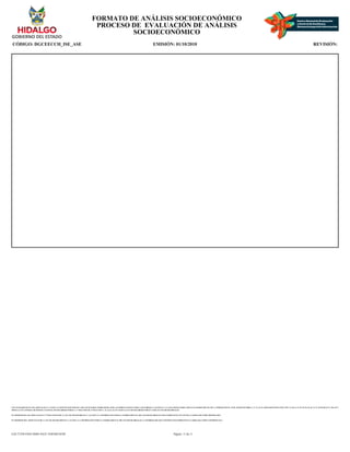 CON FUNDAMENTO EN LOS ARTICULOS 21 Y 115 DE LA CONSTITUCION POLITICA DE LOS ESTADOS UNIDOS MEXICANOS; ACUERDO NACIONAL POR LA SEGURIDAD, LA JUSTICIA Y LA LEGALIDAD, PUBLICADO EN EL DIARIO OFICIAL DE LA FEDERACION EL 25 DE AGOSTO DE 2008; 2°, 3°, 21, 22, 39 APARTADO B FRACCION VIII Y X, 40, 41, 51, 52, 55, 56, 65, 66, 72, 74, 78, 85, 88, 96, 97, 106, 107 Y
108 DE LA LEY GENERAL DE SISTEMA NACIONAL DE SEGURIDAD PUBLICA; 1° FRACCION III, 27 FRACCION V, 41, 44, 61, 63, 65 Y 66 DE LA LEY DE SEGURIDAD PUBLICA PARA EL ESTADO DE HIDALGO.
EN TERMINOS DE LOS ARTICULOS 26 Y 27 FRACCION III DE LA LEY DE TRANSPARENCIA Y ACCESO A LA INFORMACION PUBLICA GUBERNAMENTAL DEL ESTADO DE HIDALGO ESTE FORMATO SE ENCUENTRA CLASIFICADO COMO ?RESERVADO?
EN TERMINOS DEL ARTICULO 36 DE LA LEY DE TRANSPARENCIA Y ACCESO A LA INFORMACION PUBLICA GUBERNAMENTAL DEL ESTADO DE HIDALGO, LA INFORMACION QUE CONTIENE ESTE FORMATO ES CLASIFICADA COMO ?CONFIDENCIAL?
FORMATO DE ANÁLISIS SOCIOECONÓMICO
PROCESO DE EVALUACIÓN DE ANÁLISIS
SOCIOECONÓMICO
CÓDIGO: DGCEECCH_ISE_ASE EMISIÓN: 01/10/2010 REVISIÓN:
Página: 11 de 11
EAC71258-FD43-4D6E-8A25-1E0F46E3018F
 