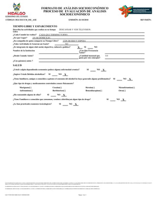 CON FUNDAMENTO EN LOS ARTICULOS 21 Y 115 DE LA CONSTITUCION POLITICA DE LOS ESTADOS UNIDOS MEXICANOS; ACUERDO NACIONAL POR LA SEGURIDAD, LA JUSTICIA Y LA LEGALIDAD, PUBLICADO EN EL DIARIO OFICIAL DE LA FEDERACION EL 25 DE AGOSTO DE 2008; 2°, 3°, 21, 22, 39 APARTADO B FRACCION VIII Y X, 40, 41, 51, 52, 55, 56, 65, 66, 72, 74, 78, 85, 88, 96, 97, 106, 107 Y
108 DE LA LEY GENERAL DE SISTEMA NACIONAL DE SEGURIDAD PUBLICA; 1° FRACCION III, 27 FRACCION V, 41, 44, 61, 63, 65 Y 66 DE LA LEY DE SEGURIDAD PUBLICA PARA EL ESTADO DE HIDALGO.
EN TERMINOS DE LOS ARTICULOS 26 Y 27 FRACCION III DE LA LEY DE TRANSPARENCIA Y ACCESO A LA INFORMACION PUBLICA GUBERNAMENTAL DEL ESTADO DE HIDALGO ESTE FORMATO SE ENCUENTRA CLASIFICADO COMO ?RESERVADO?
EN TERMINOS DEL ARTICULO 36 DE LA LEY DE TRANSPARENCIA Y ACCESO A LA INFORMACION PUBLICA GUBERNAMENTAL DEL ESTADO DE HIDALGO, LA INFORMACION QUE CONTIENE ESTE FORMATO ES CLASIFICADA COMO ?CONFIDENCIAL?
FORMATO DE ANÁLISIS SOCIOECONÓMICO
PROCESO DE EVALUACIÓN DE ANÁLISIS
SOCIOECONÓMICO
CÓDIGO: DGCEECCH_ISE_ASE EMISIÓN: 01/10/2010 REVISIÓN:
TIEMPO LIBRE Y ESPARCIMIENTO
Describa las actividades que realiza en su tiempo
Libre
DESCANSAR Y VER TELEVISION .
¿Cada Cuando las realiza? CADA QUE TERMINO TURNO.
¿En que Lugar? EN MI DOMICILIO.
¿En compañia de quien comparte su Tiempo Libre? CON MI HIJO Y ESPOSA
¿Tales Actividades le Generan un Gasto? NO
¿Es integrante de algun club social, deportivo, cultural o politico? X SI NO
Nombre de la Institucion ¿Con Que Frecuencia
Asiste?
¿Desde Cuando Asiste? ¿Cantidad mensual que
gasta por este concepto?
0.0
¿Con quien(es) asiste ?
SALUD
¿Usted o algún dependiendo economico padece alguna enfermedad cronica? SI NO X
¿Ingiere Ustede Bebidas alcoholicas? SI NO X
¿Tiene familiares, amigos o conocidos a quienes el consumo del alcohol les haya generado alguna problematica? SI NO X
¿Que tipo de drogas y medicamentos controlados conoce fisicamente?
Mariguana[ ] Cocaina[ ] Heroina[ ] Metanfetaminas[ ]
Anfetaminas[ ] Barbituricos[ ] Benzodiacepinas[ ] Otras[ ]
¿Ha consumido alguna de ellas? SI NO X
¿Tiene Familiares o conocidos que consuman, vendan o distribuyan algun tipo de droga? SI NO X
¿Le han practicado examenes toxicologicos? SI NO X
Página: 3 de 11
EAC71258-FD43-4D6E-8A25-1E0F46E3018F
 