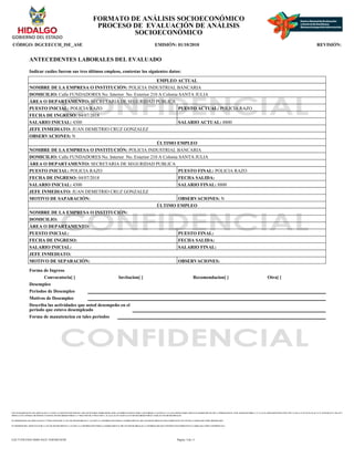 CON FUNDAMENTO EN LOS ARTICULOS 21 Y 115 DE LA CONSTITUCION POLITICA DE LOS ESTADOS UNIDOS MEXICANOS; ACUERDO NACIONAL POR LA SEGURIDAD, LA JUSTICIA Y LA LEGALIDAD, PUBLICADO EN EL DIARIO OFICIAL DE LA FEDERACION EL 25 DE AGOSTO DE 2008; 2°, 3°, 21, 22, 39 APARTADO B FRACCION VIII Y X, 40, 41, 51, 52, 55, 56, 65, 66, 72, 74, 78, 85, 88, 96, 97, 106, 107 Y
108 DE LA LEY GENERAL DE SISTEMA NACIONAL DE SEGURIDAD PUBLICA; 1° FRACCION III, 27 FRACCION V, 41, 44, 61, 63, 65 Y 66 DE LA LEY DE SEGURIDAD PUBLICA PARA EL ESTADO DE HIDALGO.
EN TERMINOS DE LOS ARTICULOS 26 Y 27 FRACCION III DE LA LEY DE TRANSPARENCIA Y ACCESO A LA INFORMACION PUBLICA GUBERNAMENTAL DEL ESTADO DE HIDALGO ESTE FORMATO SE ENCUENTRA CLASIFICADO COMO ?RESERVADO?
EN TERMINOS DEL ARTICULO 36 DE LA LEY DE TRANSPARENCIA Y ACCESO A LA INFORMACION PUBLICA GUBERNAMENTAL DEL ESTADO DE HIDALGO, LA INFORMACION QUE CONTIENE ESTE FORMATO ES CLASIFICADA COMO ?CONFIDENCIAL?
FORMATO DE ANÁLISIS SOCIOECONÓMICO
PROCESO DE EVALUACIÓN DE ANÁLISIS
SOCIOECONÓMICO
CÓDIGO: DGCEECCH_ISE_ASE EMISIÓN: 01/10/2010 REVISIÓN:
ANTECEDENTES LABORALES DEL EVALUADO
Indicar cuáles fueron sus tres últimos empleos, contestar los siguientes datos:
EMPLEO ACTUAL
NOMBRE DE LA EMPRESA O INSTITUCIÓN: POLICIA INDUSTRIAL BANCARIA
DOMICILIO: Calle FUNDADORES No. Interior No. Exterior 210 A Colonia SANTA JULIA
ÁREA O DEPARTAMENTO: SECRETARIA DE SEGURIDAD PUBLICA
PUESTO INICIAL: POLICIA RAZO PUESTO ACTUAL: POLICIA RAZO
FECHA DE INGRESO: 04/07/2018
SALARIO INICIAL: 4300 SALARIO ACTUAL: 8800
JEFE INMEDIATO: JUAN DEMETRIO CRUZ GONZALEZ
OBSERVACIONES: N
ÚLTIMO EMPLEO
NOMBRE DE LA EMPRESA O INSTITUCIÓN: POLICIA INDUSTRIAL BANCARIA
DOMICILIO: Calle FUNDADORES No. Interior No. Exterior 210 A Colonia SANTA JULIA
ÁREA O DEPARTAMENTO: SECRETARIA DE SEGURIDAD PUBLICA
PUESTO INICIAL: POLICIA RAZO PUESTO FINAL: POLICIA RAZO
FECHA DE INGRESO: 04/07/2018 FECHA SALIDA:
SALARIO INICIAL: 4300 SALARIO FINAL: 8800
JEFE INMEDIATO: JUAN DEMETRIO CRUZ GONZALEZ
MOTIVO DE SAPARACIÓN: OBSERVACIONES: N
ÚLTIMO EMPLEO
NOMBRE DE LA EMPRESA O INSTITUCIÓN:
DOMICILIO:
ÁREA O DEPARTAMENTO:
PUESTO INICIAL: PUESTO FINAL:
FECHA DE INGRESO: FECHA SALIDA:
SALARIO INICIAL: SALARIO FINAL:
JEFE INMEDIATO:
MOTIVO DE SEPARACIÓN: OBSERVACIONES:
Forma de Ingreso
Convocatoria[ ] Invitacion[ ] Recomendacion[ ] Otra[ ]
Desempleo
Periodos de Desempleo
Motivos de Desempleo
Describa las actividades que usted desempeño en el
periodo que estuvo desempleado
Forma de manutencion en tales periodos
Página: 4 de 11
EAC71258-FD43-4D6E-8A25-1E0F46E3018F
 