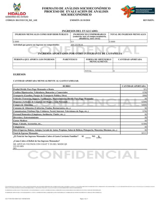 CON FUNDAMENTO EN LOS ARTICULOS 21 Y 115 DE LA CONSTITUCION POLITICA DE LOS ESTADOS UNIDOS MEXICANOS; ACUERDO NACIONAL POR LA SEGURIDAD, LA JUSTICIA Y LA LEGALIDAD, PUBLICADO EN EL DIARIO OFICIAL DE LA FEDERACION EL 25 DE AGOSTO DE 2008; 2°, 3°, 21, 22, 39 APARTADO B FRACCION VIII Y X, 40, 41, 51, 52, 55, 56, 65, 66, 72, 74, 78, 85, 88, 96, 97, 106, 107 Y
108 DE LA LEY GENERAL DE SISTEMA NACIONAL DE SEGURIDAD PUBLICA; 1° FRACCION III, 27 FRACCION V, 41, 44, 61, 63, 65 Y 66 DE LA LEY DE SEGURIDAD PUBLICA PARA EL ESTADO DE HIDALGO.
EN TERMINOS DE LOS ARTICULOS 26 Y 27 FRACCION III DE LA LEY DE TRANSPARENCIA Y ACCESO A LA INFORMACION PUBLICA GUBERNAMENTAL DEL ESTADO DE HIDALGO ESTE FORMATO SE ENCUENTRA CLASIFICADO COMO ?RESERVADO?
EN TERMINOS DEL ARTICULO 36 DE LA LEY DE TRANSPARENCIA Y ACCESO A LA INFORMACION PUBLICA GUBERNAMENTAL DEL ESTADO DE HIDALGO, LA INFORMACION QUE CONTIENE ESTE FORMATO ES CLASIFICADA COMO ?CONFIDENCIAL?
FORMATO DE ANÁLISIS SOCIOECONÓMICO
PROCESO DE EVALUACIÓN DE ANÁLISIS
SOCIOECONÓMICO
CÓDIGO: DGCEECCH_ISE_ASE EMISIÓN: 01/10/2010 REVISIÓN:
INGRESOS DEL EVALUADO:
INGRESOS MENSUALES COMO SERVIDOR PUBLICO INGRESOS NO COMPROBABLES
(comercio, taxi, al campo,carpintería,
albañilería, entre otros)
TOTAL DE INGRESOS MENSUALES
$ 8800 $ 0 $ 8800
Actividad que genera sus ingresos no comprobables SIN EXTRAS
INGRESOS APORTADOS POR OTRO INTEGRANTE DE LA FAMILIA
PERSONA QUE APORTA LOS INGRESOS PARENTESCO FORMA DE OBTENERLO
MENSUALMENTE
CANTIDAD APORTADA
TOTAL $
EGRESOS
CANTIDAD APORTADA MENSUALMENTE AL GASTO FAMILIAR:
RUBRO CANTIDAD APORTADA
Predial Dividir Para Pago Mensuales o Renta $31
Creditos Hipotecarios, Vehiculares, Bancarios y Comerciales $700
Transporte (Gasolina, Pasajes de Transporte Publico, Otro) $900
Vehiculo (Tenencias, Seguros, Verificacion, Mantenimiento) Dividir Para Pago Mensuales $0
Despensa (Articulos de Limpieza del Hogar y Aseo Personal) $2000
Compra de Alimentos $4000
Consumo de Alimentos (Cafeterias, Fondas, Restaurantes, etc...) $0
Comunicacion (Telefono Fijo, Celulares, Nextel, Internet, Televisiones de Paga, etc..) $700
Personal Domestico (Limpieaza, Jardineria, Chofer, etc...) $0
Diversion y Entretenimiento $0
Gastos Medicos $0
Ropa, Calzado, Accesorios, etc... $1000
Colegiaturas $0
Otro (Cigarros, Dulces, Antojos, Lavado de Autos, Propinas, Salon de Belleza, Peluqueria, Mascotas, Diezmos, etc...) $0
Total de Egresos Mensuales $9331
¿El Total de Sus Ingresos Mensuales Cubre el Gasto Corriente Familiar? SI NO X
¿Como Cubre el Deficit de Sus Ingresos Mensuales?
ME APOYAN VECINOS CON E RAIT Y ES DEL MODO QE
UE GUARS
DO.
Página: 6 de 11
EAC71258-FD43-4D6E-8A25-1E0F46E3018F
 