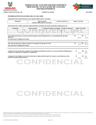 CON FUNDAMENTO EN LOS ARTICULOS 21 Y 115 DE LA CONSTITUCION POLITICA DE LOS ESTADOS UNIDOS MEXICANOS; ACUERDO NACIONAL POR LA SEGURIDAD, LA JUSTICIA Y LA LEGALIDAD, PUBLICADO EN EL DIARIO OFICIAL DE LA FEDERACION EL 25 DE AGOSTO DE 2008; 2°, 3°, 21, 22, 39 APARTADO B FRACCION VIII Y X, 40, 41, 51, 52, 55, 56, 65, 66, 72, 74, 78, 85, 88, 96, 97, 106, 107 Y
108 DE LA LEY GENERAL DE SISTEMA NACIONAL DE SEGURIDAD PUBLICA; 1° FRACCION III, 27 FRACCION V, 41, 44, 61, 63, 65 Y 66 DE LA LEY DE SEGURIDAD PUBLICA PARA EL ESTADO DE HIDALGO.
EN TERMINOS DE LOS ARTICULOS 26 Y 27 FRACCION III DE LA LEY DE TRANSPARENCIA Y ACCESO A LA INFORMACION PUBLICA GUBERNAMENTAL DEL ESTADO DE HIDALGO ESTE FORMATO SE ENCUENTRA CLASIFICADO COMO ?RESERVADO?
EN TERMINOS DEL ARTICULO 36 DE LA LEY DE TRANSPARENCIA Y ACCESO A LA INFORMACION PUBLICA GUBERNAMENTAL DEL ESTADO DE HIDALGO, LA INFORMACION QUE CONTIENE ESTE FORMATO ES CLASIFICADA COMO ?CONFIDENCIAL?
FORMATO DE ANÁLISIS SOCIOECONÓMICO
PROCESO DE EVALUACIÓN DE ANÁLISIS
SOCIOECONÓMICO
CÓDIGO: DGCEECCH_ISE_ASE EMISIÓN: 01/10/2010 REVISIÓN:
INFORMACIÓN FINANCIERA DEL EVALUADO
Información sobre cuentas bancarias sea de nomina, debito, ahorro o inversión:
Institución Tipo de Cuenta
(nomina, debito, ahorro a inversión)
Fecha de Apertura Saldo A La Fecha
Información sobre créditos, bancarios, departamentales, automotriz, personales, particulares, hipotecarios, etc.
Institución Tipo de crédito Monto del crédito y/o préstamo Fecha de Apertura Saldo A La Fecha
¿Ha tenido usted durante su trayectoria laboral alguna sanción administrativa y/o recomendación por Derechos
Humanos?
SI NO X
¿Por qué motivo? Explique brevemente
¿Ha estado involucrado en alguna demanda o investigación de tipo penal o civil? SI NO X
¿Por qué motivo? Explique brevemente
¿Usted se ha visto involucrado en alguna de las siguientes problematicas, durante su trayectoria laboral? (Riñas,peleas o
Conflictos con superiores, Compañeros o Subalternos?
SI NO X
¿Alguno(s) de sus familiares se ha visto involucrado en algún problema legal o de consucta, como adicciones, robos,
pertenecia a grupos delincuenciales?
SI NO X
Página: 7 de 11
EAC71258-FD43-4D6E-8A25-1E0F46E3018F
 