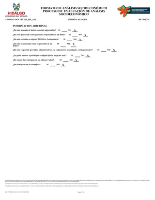 CON FUNDAMENTO EN LOS ARTICULOS 21 Y 115 DE LA CONSTITUCION POLITICA DE LOS ESTADOS UNIDOS MEXICANOS; ACUERDO NACIONAL POR LA SEGURIDAD, LA JUSTICIA Y LA LEGALIDAD, PUBLICADO EN EL DIARIO OFICIAL DE LA FEDERACION EL 25 DE AGOSTO DE 2008; 2°, 3°, 21, 22, 39 APARTADO B FRACCION VIII Y X, 40, 41, 51, 52, 55, 56, 65, 66, 72, 74, 78, 85, 88, 96, 97, 106, 107 Y
108 DE LA LEY GENERAL DE SISTEMA NACIONAL DE SEGURIDAD PUBLICA; 1° FRACCION III, 27 FRACCION V, 41, 44, 61, 63, 65 Y 66 DE LA LEY DE SEGURIDAD PUBLICA PARA EL ESTADO DE HIDALGO.
EN TERMINOS DE LOS ARTICULOS 26 Y 27 FRACCION III DE LA LEY DE TRANSPARENCIA Y ACCESO A LA INFORMACION PUBLICA GUBERNAMENTAL DEL ESTADO DE HIDALGO ESTE FORMATO SE ENCUENTRA CLASIFICADO COMO ?RESERVADO?
EN TERMINOS DEL ARTICULO 36 DE LA LEY DE TRANSPARENCIA Y ACCESO A LA INFORMACION PUBLICA GUBERNAMENTAL DEL ESTADO DE HIDALGO, LA INFORMACION QUE CONTIENE ESTE FORMATO ES CLASIFICADA COMO ?CONFIDENCIAL?
FORMATO DE ANÁLISIS SOCIOECONÓMICO
PROCESO DE EVALUACIÓN DE ANÁLISIS
SOCIOECONÓMICO
CÓDIGO: DGCEECCH_ISE_ASE EMISIÓN: 01/10/2010 REVISIÓN:
INFORMACION ADICIONAL
¿Ha sido acusado de haber cometido algún delito? SI NO X
¿Ha sido procesado como presunto responsable de un delito? SI NO X
¿Ha sido recluido en algún CERESO o Penitenciaria? SI NO X
¿Ha sido sentenciado como responsable de un
delito?
SI NO X
¿Ha sido requerido por fallas administrativas o a reglamentos municipales o delegacionales? SI NO X
¿Le gusta apostar o participar en algún tipo de juego de azar? SI NO X
¿Ha estado fuera del pais en los ultimos 5 años? SI NO X
¿Ha trabajado en el extranjero? SI NO X
Página: 8 de 11
EAC71258-FD43-4D6E-8A25-1E0F46E3018F
 