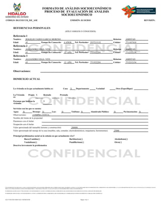 CON FUNDAMENTO EN LOS ARTICULOS 21 Y 115 DE LA CONSTITUCION POLITICA DE LOS ESTADOS UNIDOS MEXICANOS; ACUERDO NACIONAL POR LA SEGURIDAD, LA JUSTICIA Y LA LEGALIDAD, PUBLICADO EN EL DIARIO OFICIAL DE LA FEDERACION EL 25 DE AGOSTO DE 2008; 2°, 3°, 21, 22, 39 APARTADO B FRACCION VIII Y X, 40, 41, 51, 52, 55, 56, 65, 66, 72, 74, 78, 85, 88, 96, 97, 106, 107 Y
108 DE LA LEY GENERAL DE SISTEMA NACIONAL DE SEGURIDAD PUBLICA; 1° FRACCION III, 27 FRACCION V, 41, 44, 61, 63, 65 Y 66 DE LA LEY DE SEGURIDAD PUBLICA PARA EL ESTADO DE HIDALGO.
EN TERMINOS DE LOS ARTICULOS 26 Y 27 FRACCION III DE LA LEY DE TRANSPARENCIA Y ACCESO A LA INFORMACION PUBLICA GUBERNAMENTAL DEL ESTADO DE HIDALGO ESTE FORMATO SE ENCUENTRA CLASIFICADO COMO ?RESERVADO?
EN TERMINOS DEL ARTICULO 36 DE LA LEY DE TRANSPARENCIA Y ACCESO A LA INFORMACION PUBLICA GUBERNAMENTAL DEL ESTADO DE HIDALGO, LA INFORMACION QUE CONTIENE ESTE FORMATO ES CLASIFICADA COMO ?CONFIDENCIAL?
FORMATO DE ANÁLISIS SOCIOECONÓMICO
PROCESO DE EVALUACIÓN DE ANÁLISIS
SOCIOECONÓMICO
CÓDIGO: DGCEECCH_ISE_ASE EMISIÓN: 01/10/2010 REVISIÓN:
REFERENCIAS PERSONALES
(SÓLO AMIGOS O CONOCIDOS)
Referencia 1
Nombre: ROGELIO TADEO GARCIA MORENO Relacion AMISTAD
Edad: 45 Tiempo De Conocerlo: 6 AÑOS Tel. Particular: 5537213132 Celular: 7711437410
Referencia 2
Nombre: ALEJANDRO VEGA VITE Relacion AMISTAD
Edad: 65 Tiempo De Conocerlo: 12 AÑS Tel. Particular: 7713522201 Celular: 7712212154
Referencia 3
Nombre: ALEJANDRO VEGA VITE Relacion AMISTAD
Edad: 65 Tiempo De Conocerlo: 12 AÑS Tel. Particular: 7713522201 Celular: 7712212154
Observaciones:
DOMICILIO ACTUAL
La vivienda en la que actualmente habita es: Casa X Departamento Vecindad Otro (Especifique)
La Vivienda
es:
Propia X Rentado Prestado
Personas que habitan la
vivienda:
3
Servicios con los que se cuenta:
Agua: Si Drenaje: Si Luz: Si Teléfono: Si Alumbrado Público: Si Pavimentación: Si
Observaciones: COMPRA VENTA.
Nombre del titular de la propiedad:
Parentesco con el titular:
Ocupación con el titular:
Valor aproximado del inmueble (terreno y construcción): 200000
Valor aproximado del menaje de la casa (muebles, sala, comedor, electrodomésticos, maquinaria, herramientas): 25000
Principal problematica social en la colonia en que actualmente vive?
Bares/Cantidas[ ] Barbituricos[ ] Alcoholismo[ ]
Vandalismo[ ] Pandillerismo[ ] Otros[ ]
Descriva brevemente la problematica
Página: 9 de 11
EAC71258-FD43-4D6E-8A25-1E0F46E3018F
 