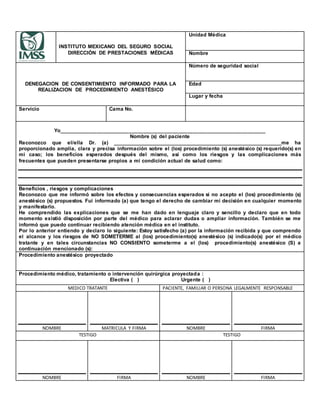 INSTITUTO MEXICANO DEL SEGURO SOCIAL
DIRECCIÓN DE PRESTACIONES MÉDICAS
Unidad Médica
Nombre
DENEGACION DE CONSENTIMIENTO INFORMADO PARA LA
REALIZACION DE PROCEDIMIENTO ANESTÉSICO
Número de seguridad social
Edad
Lugar y fecha
Servicio Cama No.
Yo_______________________________________________________________________
Nombre (s) del paciente
Reconozco que el/ella Dr. (a) _____________________________________________________________me ha
proporcionado amplia, clara y precisa información sobre el (los) procedimiento (s) anestésico (s) requerido(s) en
mi caso; los beneficios esperados después del mismo, así como los riesgos y las complicaciones más
frecuentes que pueden presentarse propios a mi condición actual de salud como:
Beneficios , riesgos y complicaciones
Reconozco que me informó sobre los efectos y consecuencias esperados si no acepto el (los) procedimiento (s)
anestésico (s) propuestos. Fui informado (a) que tengo el derecho de cambiar mi decisión en cualquier momento
y manifestarlo.
He comprendido las explicaciones que se me han dado en lenguaje claro y sencillo y declaro que en todo
momento existió disposición por parte del médico para aclarar dudas o ampliar información. También se me
informó que puedo continuar recibiendo atención médica en el instituto.
Por lo anterior entiendo y declaro lo siguiente: Estoy satisfecho (a) por la información recibida y que comprendo
el alcance y los riesgos de NO SOMETERME al (los) procedimiento(s) anestésico (s) indicado(s) por el médico
tratante y en tales circunstancias NO CONSIENTO someterme a el (los) procedimiento(s) anestésico (S) a
continuación mencionado (s):
Procedimiento anestésico proyectado
Procedimiento médico, tratamiento o intervención quirúrgica proyectada :
Electiva ( ) Urgente ( )
MEDICO TRATANTE PACIENTE, FAMILIAR O PERSONA LEGALMENTE RESPONSABLE
NOMBRE MATRICULA Y FIRMA NOMBRE FIRMA
TESTIGO TESTIGO
NOMBRE FIRMA NOMBRE FIRMA
 