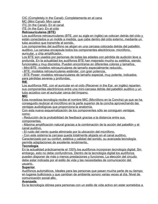 CIC (Completely in the Canal)- Completamente en el cana
MC (Mini Canal)- Mini canal
ITC (In the Canal)- En el canal
ITE (In the Ear)- En el oído
Retroauriculares (BTE)
Los audífonos retroauriculares (BTE, por su sigla en inglés) se colocan detrás del oído y
están conectados a un molde a medida, que cabe dentro del oído externo, mediante un
tubo acústico que transmite el sonido.
Los componentes del audífono se alojan en una carcasa colocada detrás del pabellón
auditivo. La carcasa encapsula todos los componentes electrónicos: micrófono,
auricular, y chip amplificador.
Los BTE son usados por personas de todas las edades con pérdida de audición leve a
profunda. En la actualidad los audífonos BTE han mejorado mucho su estética, siendo
funcionales y muy discretos. Pueden encontrarse en diferentes colores y tamaños.
- Mini-BTE: modelos retroauriculares de tamaño especialmente reducido.
- BTE: modelos retroauriculares estándar, con gran potencia.
- BTE Power: modelos retroauriculares de tamaño especial, muy potente, indicados
para pérdidas severas y profundas.
RIE
Los audífonos RIE, con el auricular en el oído (Receiver in the Ear, en inglés) reparten
sus componentes electrónicos entre una mini-carcasa detrás del pabellón auditivo y un
tubo acústico con el auricular cerca del tímpano.
MIC
Esta novedosa tecnología recibe el nombre MIC (Micrófono en la Concha) ya que se ha
conseguido reubicar el micrófono en la parte superior de la concha aprovechando las
ventajas audiológicas que proporciona la anatomía.
Con esta nueva esquematización de los componentes sólo se consiguen ventajas
como:
- Reducción de la probabilidad de feedback gracias a la distancia entre sus
componentes.
- Máxima amplificación natural gracias a la combinación de la acción del pabellón y el
canal auditivo.
- El ruido del viento queda eliminado por la ubicación del micrófono.
- Con este sistema la carcasa queda totalmente alojada en el canal auditivo.
Caracterizado por su confort, estética y calidad del sonido, su avanzada tecnología
permite adaptaciones de excelente rendimiento.
Tecnología
En la actualidad prácticamente el 100% los audífonos incorporan tecnología digital. Sin
embargo, esto no debe confundirnos. Dentro de la tecnología digital los audífonos
pueden disponer de más o menos prestaciones y funciones. La elección del circuito
debe estar indicada por el estilo de vida y las necesidades de comunicación del
usuario.
Superior
Audífonos automáticos. Ideales para las personas que pasan mucha parte de su tiempo
en lugares bulliciosos y que cambian de ambiente sonoro varias veces al día. Nivel de
comunicación social alto.
Avanzada
Es la tecnología idónea para personas con un estilo de vida activo sin estar sometidos a
 