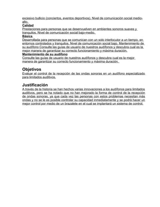 excesivo bullicio (conciertos, eventos deportivos). Nivel de comunicación social medio-
alto.
Calidad
Prestaciones para personas que se desenvuelven en ambientes sonoros suaves y
tranquilos. Nivel de comunicación social bajo-medio.
Básica
Desarrollada para personas que se comunican con un solo interlocutor a un tiempo, en
entornos controlados y tranquilos. Nivel de comunicación social bajo. Mantenimiento de
su audífono Consulte las guías de usuario de nuestros audífonos y descubra cual es la
mejor manera de garantizar su correcto funcionamiento y máxima duración.
Mantenimiento de su audífono
Consulte las guías de usuario de nuestros audífonos y descubra cual es la mejor
manera de garantizar su correcto funcionamiento y máxima duración.

Objetivos
Evaluar el control de la recepción de las ondas sonoras en un audífono especializado
para limitados auditivos.

Justificación
A través de la historia se han hechos varias innovaciones a los audífonos para limitados
auditivos, pero se ha notado que no han mejorado la forma de control de la recepción
de ondas sonoras, ya que cada vez las personas con estos problemas necesitan más
ondas y no se le es posible controlar su capacidad inmediatamente y se podrá hacer un
mejor control por medio de un brazalete en el cual se implantará un sistema de control.
 