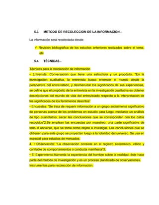 5.3. METODO DE RECOLECCION DE LA INFORMACION.-
La información será recolectada desde:
 Revisión bibliográfica de los estudios anteriores realizados sobre el tema,
etc
5.4. TÉCNICAS.-
Técnicas para la recolección de información
• Entrevista: Conversación que tiene una estructura y un propósito. “En la
investigación cualitativa, la entrevista busca entender el mundo desde la
perspectiva del entrevistado, y desmenuzar los significados de sus experiencias,
se define que el propósito de la entrevista en la investigación cualitativa es obtener
descripciones del mundo de vida del entrevistado respecto a la interpretación de
los significados de los fenómenos descritos”
• Encuestas: “Se trata de requerir información a un grupo socialmente significativo
de personas acerca de los problemas en estudio para luego, mediante un análisis
de tipo cuantitativo, sacar las conclusiones que se correspondan con los datos
recogidos”2.Se emplean las encuestas por muestreo, una parte significativa de
todo el universo, que se toma como objeto a investigar. Las conclusiones que se
obtienen para este grupo se proyectan luego a la totalidad del universo. Se usa en
especial para estudios de mercados.
4. • Observación: “La observación consiste en el registro sistemático, válido y
confiable de comportamientos o conducta manifiesta”3.
• El Experimento:Aumenta la experiencia del hombre sobre la realidad; éste hace
parte del método de investigación y es un proceso planificado de observaciones.
Instrumentos para recolección de información:
 