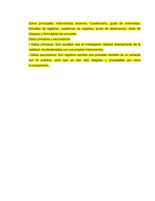 Como principales instrumentos tenemos: Cuestionario, guías de entrevistas,
formatos de registros, cuadernos de registros, guías de observación, listas de
chequeo y formularios de encuesta.
Datos primarios y secundarios:
• Datos primarios: Son aquellos que el investigador obtiene directamente de la
realidad, recolectándolos con sus propios instrumentos.
• Datos secundarios: Son registros escritos que proceden también de un contacto
con la práctica, pero que ya han sido elegidos y procesados por otros
investigadores.
 