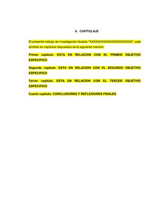 6. CAPITULAJE
El presente trabajo de investigación titulado "XXXXXXXXXXXXXXXXXXXXX", está
dividido en capítulos dispuestos de la siguiente manera:
Primer capítulo: ESTA EN RELACION CON EL PRIMER OBJETIVO
ESPECIFICO
Segundo capítulo. ESTA EN RELACION CON EL SEGUNDO OBJETIVO
ESPECIFICO
Tercer capítulo. ESTA EN RELACION CON EL TERCER OBJETIVO
ESPECIFICO
Cuarto capítulo. CONCLUSIONES Y REFLEXIONES FINALES
 