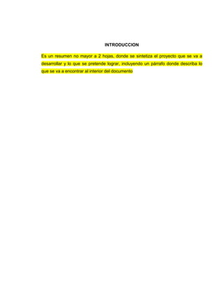 INTRODUCCION
Es un resumen no mayor a 2 hojas, donde se sintetiza el proyecto que se va a
desarrollar y lo que se pretende lograr, incluyendo un párrafo donde describa lo
que se va a encontrar al interior del documento
 