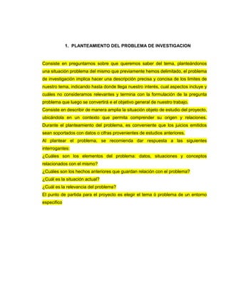 1. PLANTEAMIENTO DEL PROBLEMA DE INVESTIGACION
Consiste en preguntarnos sobre que queremos saber del tema, planteándonos
una situación problema del mismo que previamente hemos delimitado, el problema
de investigación implica hacer una descripción precisa y concisa de los limites de
nuestro tema, indicando hasta donde llega nuestro interés, cual aspectos incluye y
cuáles no consideramos relevantes y termina con la formulación de la pregunta
problema que luego se convertirá e el objetivo general de nuestro trabajo.
Consiste en describir de manera amplia la situación objeto de estudio del proyecto,
ubicándola en un contexto que permita comprender su origen y relaciones.
Durante el planteamiento del problema, es conveniente que los juicios emitidos
sean soportados con datos o cifras provenientes de estudios anteriores.
Al plantear el problema, se recomienda dar respuesta a las siguientes
interrogantes:
¿Cuáles son los elementos del problema: datos, situaciones y conceptos
relacionados con el mismo?
¿Cuáles son los hechos anteriores que guardan relación con el problema?
¿Cuál es la situación actual?
¿Cuál es la relevancia del problema?
El punto de partida para el proyecto es elegir el tema ò problema de un entorno
especifico
 