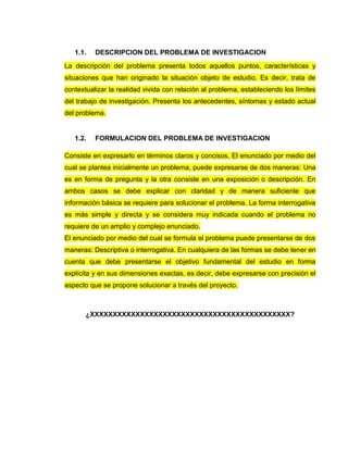 1.1. DESCRIPCION DEL PROBLEMA DE INVESTIGACION
La descripción del problema presenta todos aquellos puntos, características y
situaciones que han originado la situación objeto de estudio. Es decir, trata de
contextualizar la realidad vivida con relación al problema, estableciendo los límites
del trabajo de investigación. Presenta los antecedentes, síntomas y estado actual
del problema.
1.2. FORMULACION DEL PROBLEMA DE INVESTIGACION
Consiste en expresarlo en términos claros y concisos. El enunciado por medio del
cual se plantea inicialmente un problema, puede expresarse de dos maneras: Una
es en forma de pregunta y la otra consiste en una exposición o descripción. En
ambos casos se debe explicar con claridad y de manera suficiente que
información básica se requiere para solucionar el problema. La forma interrogativa
es más simple y directa y se considera muy indicada cuando el problema no
requiere de un amplio y complejo enunciado.
El enunciado por medio del cual se formula el problema puede presentarse de dos
maneras: Descriptiva o interrogativa. En cualquiera de las formas se debe tener en
cuenta que debe presentarse el objetivo fundamental del estudio en forma
explícita y en sus dimensiones exactas, es decir, debe expresarse con precisión el
aspecto que se propone solucionar a través del proyecto.
¿XXXXXXXXXXXXXXXXXXXXXXXXXXXXXXXXXXXXXXXXXXXX?
 