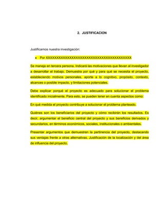 2. JUSTIFICACION
Justificamos nuestra investigación:
Por XXXXXXXXXXXXXXXXXXXXXXXXXXXXXXXXXXXXXXXX
Se maneja en tercera persona. Indicará las motivaciones que llevan al investigador
a desarrollar el trabajo. Demuestra por qué y para qué se necesita el proyecto,
estableciendo motivos personales, aporte a lo cognitivo, propósito, contexto,
alcances o posible impacto, y limitaciones potenciales.
Debe explicar porqué el proyecto es adecuado para solucionar el problema
identificado inicialmente. Para esto, se pueden tener en cuenta aspectos como:
En qué medida el proyecto contribuye a solucionar el problema planteado.
Quiénes son los beneficiarios del proyecto y cómo recibirán los resultados. Es
decir, argumentar el beneficio central del proyecto y sus beneficios derivados y
secundarios, en términos económicos, sociales, institucionales o ambientales.
Presentar argumentos que demuestren la pertinencia del proyecto, destacando
sus ventajas frente a otras alternativas. Justificación de la localización y del área
de influencia del proyecto.
 