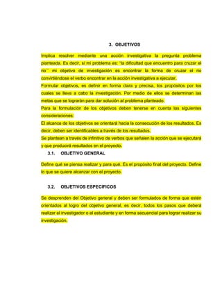 3. OBJETIVOS
Implica resolver mediante una acción investigativa la pregunta problema
planteada. Es decir, si mi problema es: “la dificultad que encuentro para cruzar el
rio¨¨ mi objetivo de investigación es encontrar la forma de cruzar el rio
convirtiéndose el verbo encontrar en la acción investigativa a ejecutar.
Formular objetivos, es definir en forma clara y precisa, los propósitos por los
cuales se lleva a cabo la investigación. Por medio de ellos se determinan las
metas que se lograrán para dar solución al problema planteado.
Para la formulación de los objetivos deben tenerse en cuenta las siguientes
consideraciones:
El alcance de los objetivos se orientará hacia la consecución de los resultados. Es
decir, deben ser identificables a través de los resultados.
Se plantean a través de infinitivo de verbos que señalen la acción que se ejecutará
y que producirá resultados en el proyecto.
3.1. OBJETIVO GENERAL
Define qué se piensa realizar y para qué. Es el propósito final del proyecto. Define
lo que se quiere alcanzar con el proyecto.
3.2. OBJETIVOS ESPECIFICOS
Se desprenden del Objetivo general y deben ser formulados de forma que estén
orientados al logro del objetivo general, es decir, todos los pasos que deberá
realizar el investigador o el estudiante y en forma secuencial para lograr realizar su
investigación.
 