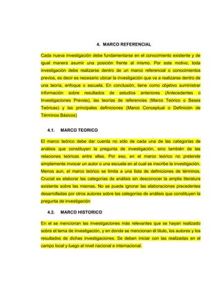 4. MARCO REFERENCIAL
Cada nueva investigación debe fundamentarse en el conocimiento existente y de
igual manera asumir una posición frente al mismo. Por este motivo, toda
investigación debe realizarse dentro de un marco referencial o conocimientos
previos, es decir es necesario ubicar la investigación que va a realizarse dentro de
una teoría, enfoque o escuela. En conclusión, tiene como objetivo suministrar
información sobre resultados de estudios anteriores (Antecedentes o
Investigaciones Previas), las teorías de referencias (Marco Teórico o Bases
Teóricas) y las principales definiciones (Marco Conceptual o Definición de
Términos Básicos)
4.1. MARCO TEORICO
El marco teórico debe dar cuenta no sólo de cada una de las categorías de
análisis que constituyen la pregunta de investigación, sino también de las
relaciones teóricas entre ellas. Por eso, en el marco teórico no pretende
simplemente invocar un autor o una escuela en al cual se inscribe la investigación.
Menos aun, el marco teórico se limita a una lista de definiciones de términos.
Crucial es elaborar las categorías de análisis sin desconocer la amplia literatura
existente sobre las mismas. No se puede ignorar las elaboraciones precedentes
desarrolladas por otros autores sobre las categorías de análisis que constituyen la
pregunta de investigación
4.2. MARCO HISTORICO
En el se mencionan las investigaciones más relevantes que se hayan realizado
sobre el tema de investigación, y en donde se mencionan él titulo, los autores y los
resultados de dichas investigaciones. Se deben iniciar con las realizadas en el
campo local y luego al nivel nacional e internacional.
 