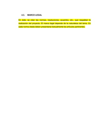 4.3. MARCO LEGAL
En éste, se citan las normas, resoluciones, acuerdos, etc., que respaldan la
realización del proyecto. El marco legal depende de la naturaleza del tema. En
cada norma citada deben presentarse textualmente los artículos pertinentes.
 