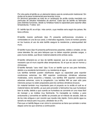Por otra parte el ladrillo es un elemento básico para la construcción tradicional. Sin
dudas es la pieza fundamental para levantar muros.
En términos generales se trata de un rectángulo de arcilla cocida mezclada con
partículas de silicatos hidratados de alúmina. Cada tipo de ladrillo es fabricado
para distintas funciones, desde su fortaleza hasta la capacidad para soportar altas
temperaturas. Y estos son:
El ladrillo tipo M, es el tipo más común, cuya medida varía según los países. No
tiene orificios.
El ladrillo macizo perforado (tipo P) presenta perforaciones circulares o
romboidales en una de sus caras, a intervalos regulares. Como el mortero penetra
en los huecos, el uso de este ladrillo asegura la resistencia y estanqueidad del
muro.
El ladrillo hueco (tipo H) presenta perforaciones pasantes, dobles o simples, en las
caras laterales. Se usa para tabiques que no deban soportar grandes cargas, o
para muros dobles, que llevan material aislante entre ambas caras.
El ladrillo refractario es un tipo de ladrillo especial, que se usa para cuando es
necesario que el muro soporte altas temperaturas. Es el que se usa en hornos y
chimeneas.
El ladrillo llamado “cara vista” (tipo V) es un ladrillo que se usa para fachadas,
debido a su excelente terminación y su resistencia al agua.
Los ladrillos también pueden clasificarse según su capacidad para soportar
condiciones extremas: los MW soportan condiciones climáticas adversas
moderadas, como escarcha y heladas. Los ladrillos SW soportan condiciones
adversas extremas, como la congelación. Los ladrillos NW se usan sólo para
interiores porque no están preparados para los cambios climáticos bruscos.
Un material también muy importante para el proyecto es la arcilla el cuál es el
material básico del ladrillo, ya que para proceder a fabricarlos hay que humedecer
bien la arcilla, debido a que cuando se humedece se convierte en una masa fácil
de manejar y se moldea muy fácilmente. Ya manejable se moldea, y para
endurecerla y convertirla en ladrillo se procede por el método de secado, éste es
de los más antiguos o por cocción que resulta más rápido. Como pierde agua su
tamaño se reduce pero muy poco, alrededor de un 5%.
Para que un ladrillo llegue a ser cómo lo conocemos se tiene que someter a varias
etapas como los que veremos a continuación:

 