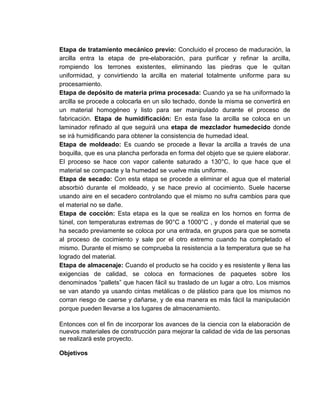 Etapa de tratamiento mecánico previo: Concluido el proceso de maduración, la
arcilla entra la etapa de pre-elaboración, para purificar y refinar la arcilla,
rompiendo los terrones existentes, eliminando las piedras que le quitan
uniformidad, y convirtiendo la arcilla en material totalmente uniforme para su
procesamiento.
Etapa de depósito de materia prima procesada: Cuando ya se ha uniformado la
arcilla se procede a colocarla en un silo techado, donde la misma se convertirá en
un material homogéneo y listo para ser manipulado durante el proceso de
fabricación. Etapa de humidificación: En esta fase la arcilla se coloca en un
laminador refinado al que seguirá una etapa de mezclador humedecido donde
se irá humidificando para obtener la consistencia de humedad ideal.
Etapa de moldeado: Es cuando se procede a llevar la arcilla a través de una
boquilla, que es una plancha perforada en forma del objeto que se quiere elaborar.
El proceso se hace con vapor caliente saturado a 130°C, lo que hace que el
material se compacte y la humedad se vuelve más uniforme.
Etapa de secado: Con esta etapa se procede a eliminar el agua que el material
absorbió durante el moldeado, y se hace previo al cocimiento. Suele hacerse
usando aire en el secadero controlando que el mismo no sufra cambios para que
el material no se dañe.
Etapa de cocción: Esta etapa es la que se realiza en los hornos en forma de
túnel, con temperaturas extremas de 90°C a 1000°C , y donde el material que se
ha secado previamente se coloca por una entrada, en grupos para que se someta
al proceso de cocimiento y sale por el otro extremo cuando ha completado el
mismo. Durante el mismo se comprueba la resistencia a la temperatura que se ha
logrado del material.
Etapa de almacenaje: Cuando el producto se ha cocido y es resistente y llena las
exigencias de calidad, se coloca en formaciones de paquetes sobre los
denominados “pallets” que hacen fácil su traslado de un lugar a otro. Los mismos
se van atando ya usando cintas metálicas o de plástico para que los mismos no
corran riesgo de caerse y dañarse, y de esa manera es más fácil la manipulación
porque pueden llevarse a los lugares de almacenamiento.
Entonces con el fin de incorporar los avances de la ciencia con la elaboración de
nuevos materiales de construcción para mejorar la calidad de vida de las personas
se realizará este proyecto.
Objetivos

 