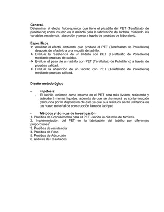 General.
Determinar el efecto fisico-quimico que tiene el picadillo del PET (Tereftalato de
polietileno) como insumo en la mezcla para la fabricación del ladrillo, midiendo las
variables resistencia, absorción y peso a través de pruebas de laboratorio.
Específicos.
 Analizar el efecto ambiental que produce el PET (Terefltalato de Polietileno)
después de añadirlo a una mezcla de ladrillo.
 Evaluar la resistencia de un ladrillo con PET (Tereftalato de Polietileno)
mediante pruebas de calidad.
 Evaluar el peso de un ladrillo con PET (Tereftalato de Polietileno) a través de
pruebas calidad.
 Evaluar la absorción de un ladrillo con PET (Tereftalato de Polietileno)
mediante pruebas calidad.

Diseño metodológico
-

Hipótesis:
El ladrillo teniendo como insumo en el PET será más liviano, resistente y
adsorberá menos líquidos; además de que se disminuirá su contaminación
producida por la disposición de éste ya que sus residuos serán utilizados en
un nuevo material de construcción llamado ladripet.

Métodos y técnicas de investigación
1. Pruebas de Granulometría para el PET usando la columna de tamices.
2. Implementación del PET en la fabricación del ladrillo por diferentes
proporciones1
3. Pruebas de resistencia
4. Pruebas de Peso
5. Pruebas de Adsorción
6. Análisis de Resultados

 