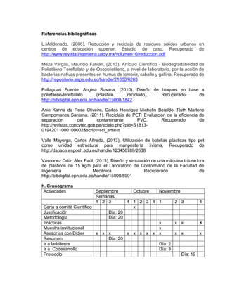 Referencias bibliográficas
L.Maldonado, (2006), Reducción y reciclaje de residuos sólidos urbanos en
centros de educación superior: Estudio de caso, Recuperado de
http://www.revista.ingenieria.uady.mx/volumen10/reduccion.pdf
Meza Vargas, Mauricio Fabián, (2013), Artículo Científico - Biodegradabilidad de
Polietileno Tereftalato y de Oxopolietileno, a nivel de laboratorio, por la acción de
bacterias nativas presentes en humus de lombriz, caballo y gallina, Recuperado de
http://repositorio.espe.edu.ec/handle/21000/6263
Pullaguari Puente, Angela Susana, (2010), Diseño de bloques en base a
polietileno-tereftalato
(Plástico
reciclado),
Recuperado
de
http://bibdigital.epn.edu.ec/handle/15000/1842
Anie Karina da Rosa Oliveira, Carlos Henrique Michelin Beraldo, Ruth Marlene
Campomanes Santana, (2011), Reciclaje de PET: Evaluación de la eficiencia de
separación
del
contaminante
PVC,
Recuperado
de
http://revistas.concytec.gob.pe/scielo.php?pid=S181301942011000100002&script=sci_arttext
Valle Mayorga, Carlos Alfredo, (2013), Utilización de botellas plásticas tipo pet
como unidad estructural para manpostería liviana, Recuperado de
http://dspace.espoch.edu.ec/handle/123456789/2638
Vásconez Ortiz, Alex Paúl, (2013), Diseño y simulación de una máquina trituradora
de plásticos de 15 kg/h para el Laboratorio de Conformado de la Facultad de
Ingeniería
Mecánica,
Recuperado
de
http://bibdigital.epn.edu.ec/handle/15000/5901
h. Cronograma
Actividades

Septiembre
Semanas
1 2 3

Octubre

Noviembre

4 1 2 3 4 1
2 3
4
Carta a comité Científico
x
Justificación
Día: 20
Metodología
Día: 20
Prácticas
x
x x
X
Muestra institucional
x
Asesorías con Didier
x x x
x x x x x x
x x
x
Resumen
Día: 20
Ir a ladrilleras
Día: 2
Ir a Codesarrollo
Día: 3
Protocolo
Día: 19

 