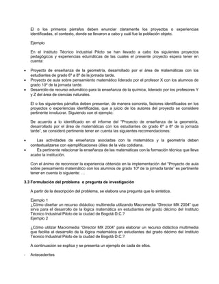 El o los primeros párrafos deben enunciar claramente los proyectos o experiencias
    identificadas, el contexto, donde se llevaron a cabo y cuál fue la población objeto.

    Ejemplo

    En el Instituto Técnico Industrial Piloto se han llevado a cabo los siguientes proyectos
    pedagógicos y experiencias edumáticas de las cuales el presente proyecto espera tener en
    cuenta:

•   Proyecto de enseñanza de la geometría, desarrollado por el área de matemáticas con los
    estudiantes de grado 6º a 8º de la jornada tarde.
•   Proyecto de aula sobre pensamiento matemático liderado por el profesor X con los alumnos de
    grado 10º de la jornada tarde.
•   Desarrollo de recurso edumático para la enseñanza de la química, liderado por los profesores Y
    y Z del área de ciencias naturales.

    El o los siguientes párrafos deben presentar, de manera concreta, factores identificados en los
    proyectos o experiencias identificadas, que a juicio de los autores del proyecto se considere
    pertinente involucrar. Siguiendo con el ejemplo:

    De acuerdo a lo identificado en el informe del "Proyecto de enseñanza de la geometría,
    desarrollado por el área de matemáticas con los estudiantes de grado 6º a 8º de la jornada
    tarde”, se consideró pertinente tener en cuenta las siguientes recomendaciones:

•      Las actividades de enseñanza asociadas con la matemática y la geometría deben
    contextualizarse con ejemplificaciones útiles de la vida cotidiana.
•      Es pertinente relacionar la enseñanza de las matemáticas con la formación técnica que lleva
    acabo la institución.

    Con el ánimo de reconocer la experiencia obtenida en la implementación del "Proyecto de aula
    sobre pensamiento matemático con los alumnos de grado 10º de la jornada tarde” es pertinente
    tener en cuenta lo siguiente: …

3.3 Formulación del problema o pregunta de investigación

    A partir de la descripción del problema, se elabora una pregunta que lo sintetice.

    Ejemplo 1
    ¿Cómo diseñar un recurso didáctico multimedia utilizando Macromedia “Director MX 2004” que
    sirva para el desarrollo de la lógica matemática en estudiantes del grado décimo del Instituto
    Técnico Industrial Piloto de la ciudad de Bogotá D.C.?
    Ejemplo 2

    ¿Cómo utilizar Macromedia “Director MX 2004” para elaborar un recurso didáctico multimedia
    que facilite el desarrollo de la lógica matemática en estudiantes del grado décimo del Instituto
    Técnico Industrial Piloto de la ciudad de Bogotá D.C.?

    A continuación se explica y se presenta un ejemplo de cada de ellos.

-   Antecedentes
 