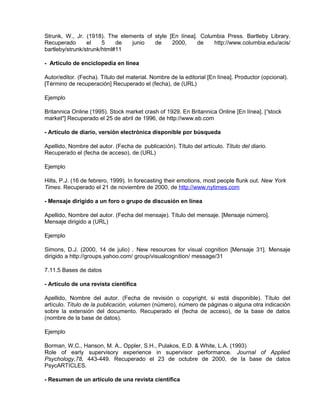 Strunk, W., Jr. (1918). The elements of style [En línea]. Columbia Press. Bartleby Library.
Recuperado       el    5    de  junio   de     2000,     de   http://www.columbia.edu/acis/
bartleby/strunk/strunk/html#11

- Artículo de enciclopedia en línea

Autor/editor. (Fecha). Título del material. Nombre de la editorial [En línea]. Productor (opcional).
[Término de recuperación] Recuperado el (fecha), de (URL)

Ejemplo

Britannica Online (1995). Stock market crash of 1929. En Britannica Online [En línea]. [“stock
market"] Recuperado el 25 de abril de 1996, de http://www.eb.com

- Artículo de diario, versión electrónica disponible por búsqueda

Apellido, Nombre del autor. (Fecha de lpublicación). Título del artículo. Título del diario.
Recuperado el (fecha de acceso), de (URL)

Ejemplo

Hilts, P.J. (16 de febrero, 1999). In forecasting their emotions, most people flunk out. New York
Times. Recuperado el 21 de noviembre de 2000, de http://www.nytimes.com

- Mensaje dirigido a un foro o grupo de discusión en línea

Apellido, Nombre del autor. (Fecha del mensaje). Título del mensaje. [Mensaje número].
Mensaje dirigido a (URL)

Ejemplo

Simons, D.J. (2000, 14 de julio) . New resources for visual cognition [Mensaje 31]. Mensaje
dirigido a http://groups.yahoo.com/ group/visualcognition/ message/31

7.11.5 Bases de datos

- Artículo de una revista científica

Apellido, Nombre del autor. (Fecha de revisión o copyright, si está disponible). Título del
artículo. Título de la publicación, volumen (número), número de páginas o alguna otra indicación
sobre la extensión del documento. Recuperado el (fecha de acceso), de la base de datos
(nombre de la base de datos).

Ejemplo

Borman, W,C., Hanson, M. A., Oppler, S.H., Pulakos, E.D. & White, L.A. (1993)
Role of early supervisory experience in supervisor performance. Journal of Applied
Psychology,78, 443-449. Recuperado el 23 de octubre de 2000, de la base de datos
PsycARTICLES.

- Resumen de un artículo de una revista científica
 