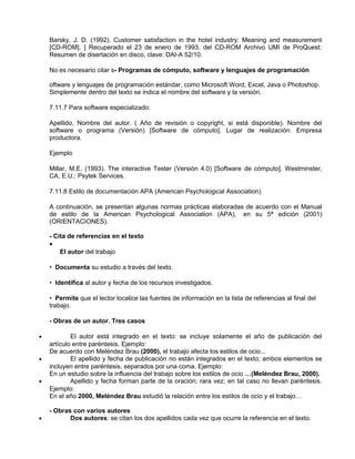 Barsky, J. D. (1992). Customer satisfaction in the hotel industry: Meaning and measurement
    [CD-ROM]. ] Recuperado el 23 de enero de 1993. del CD-ROM Archivo UMI de ProQuest:
    Resumen de disertación en disco, clave: DAI-A 52/10.

    No es necesario citar s- Programas de cómputo, software y lenguajes de programación

    oftware y lenguajes de programación estándar, como Microsoft Word, Excel, Java o Photoshop.
    Simplemente dentro del texto se indica el nombre del software y la versión.

    7.11.7 Para software especializado:

    Apellido, Nombre del autor. ( Año de revisión o copyright, si está disponible). Nombre del
    software o programa (Versión) [Software de cómputo]. Lugar de realización: Empresa
    productora.

    Ejemplo

    Millar, M.E. (1993). The interactive Tester (Versión 4.0) [Software de cómputo]. Westminster,
    CA, E.U.: Psytek Services.

    7.11.8 Estilo de documentación APA (American Psychological Association)

    A continuación, se presentan algunas normas prácticas elaboradas de acuerdo con el Manual
    de estilo de la American Psychological Association (APA), en su 5ª edición (2001)
    (ORIENTACIONES).

    - Cita de referencias en el texto
    •
        El autor del trabajo

    • Documenta su estudio a través del texto.

    • Identifica al autor y fecha de los recursos investigados.

    • Permite que el lector localice las fuentes de información en la lista de referencias al final del
    trabajo.

    - Obras de un autor. Tres casos

•           El autor está integrado en el texto: se incluye solamente el año de publicación del
    artículo entre paréntesis. Ejemplo:
    De acuerdo con Meléndez Brau (2000), el trabajo afecta los estilos de ocio...
•           El apellido y fecha de publicación no están integrados en el texto; ambos elementos se
    incluyen entre paréntesis, separados por una coma. Ejemplo:
    En un estudio sobre la influencia del trabajo sobre los estilos de ocio …(Meléndez Brau, 2000).
•           Apellido y fecha forman parte de la oración; rara vez; en tal caso no llevan paréntesis.
    Ejemplo:
    En el año 2000, Meléndez Brau estudió la relación entre los estilos de ocio y el trabajo…

    - Obras con varios autores
•          Dos autores: se citan los dos apellidos cada vez que ocurre la referencia en el texto.
 