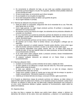  Es conveniente la utilización de bata, ya que evita que posibles proyecciones de
     sustancias químicas lleguen a la piel. Por supuesto, además evitará posibles deterioros
     en sus prendas de vestir.
    Si tiene el pelo largo, es conveniente que lo lleve recogido.
    Es aconsejable el uso de gafas de seguridad.
    Si se está manipulando ácidos se deben usar guantes de goma.
    No se ingerir bebidas ni comidas.

9.1.2 Normas de utilización de productos químicos
     Antes de utilizar un compuesto, asegurarse bien de la necesidad de su uso. Para ello,
       debe fijarse bien en el rótulo.
     Como regla general, no coger ningún producto químico. El profesor o encargado de
       laboratorio te lo proporcionará.
     No devolver nunca a los frascos de origen, los sobrantes de los productos utilizados sin
       consultar con el profesor.
     Es muy importante que cuando los productos químicos de desecho se viertan en la pila
       de desagüe, aunque estén debidamente neutralizados, debe dejarse que circule por la
       misma, abundante agua.
     No tocar los productos químicos con las manos y menos con la boca,.
     No pipetear con la boca. Alizar la bomba manual, una jeringuilla o artilugio que se
       disponga.
     Los ácidos requieren un cuidado especial. Cuando quiera diluirlos, nunca echar agua
       sobre los ácidos; siempre al contrario, es decir, si se vierte el ácido sobre agua.
     Los productos inflamables como gases, alcohol, éter, etc. no deben estar cerca de
       fuentes de calor. Si hay que calentar tubos con estos productos, se hará al baño María,
       nunca directamente a la llama.
     Si se vierte sobre usted cualquier ácido o producto corrosivo, lávese inmediatamente
       con mucha agua y avise al profesor.
     Al preparar cualquier disolución se colocará en un frasco limpio y rotulado
       convenientemente.

9.1.3 Normas utilización Vidrio
     Cuidado con los bordes y puntas cortantes de los tubos u objetos de vidrio.
     El vidrio caliente no se diferencia a simple vista del vidrio frio. Para evitar quemaduras,
       dejarlo enfriar antes de tocarlo.
     Si tiene que calentar a la llama el contenido en un tubo de ensayo, observe
       cuidadosamente estas dos normas.
     Tenga sumo cuidado y tenga en cuenta que la boca del tubo de ensayo no apunte a
       ningún compartimento. Ello podría ocasionar un accidente.
     Caliente por el lateral del tubo de ensayo, nunca por el fondo; agite suavemente.

9.1.4 Cuando se determinan masas de producto químicos con balanza, se debe colocar el
papel de filtro sobre los platos de la misma y si es necesario porque el producto a pesar fuera
corrosivo, se utilizará un vidrio de reloj. Se debe evitar cualquier perturbación que conduzca a
un error, como vibraciones debidas a golpes, aparatos en funcionamiento, soplar sobre los
platos de la balanza.

9.2. Aspectos éticos

La ética nos lleva a sopesar los efectos que podría tener alterar, extraer o eliminar los
elementos del entorno de los seres vivos que estudiamos, y observar si el aprendizaje que
 