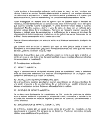 puede significar la investigación realmente justifica poner en riesgo su vida, modificar sus
hábitos, o destruir su entorno. También debemos definir a conciencia cuál es el procedimiento
para encontrar la respuesta con la menor perturbación posible y reflexionar si el objetivo que
esperamos alcanzar justifica la intervención y sus consecuencias sobre el entorno natural.

Hacer investigación de manera ética no significa que no podamos tocar o intervenir la
naturaleza, sino ser conscientes de sus consecuencias, tratar de minimizarlas y tener claro para
qué estamos haciendo nuestra investigación. Y ¿cómo transmitir valores éticos a nuestros
estudiantes? Nuestras acciones dentro y fuera del salón de clase, son un vehículo para
transmitir valores éticos de la investigación. Asimismo, es necesario propiciar espacios de
discusión y diálogo sobre las consecuencias y justificaciones de la acción de investigar, la
interpretación de la información que producimos, de las reflexiones que se desprenden de su
análisis y de sus consecuencias sobre nuestra comunidad”.

Ejemplo: Queremos investigar a las aves que anidan en el árbol que se encuentra en el patio de
la escuela.

¿Es correcto hacer el estudio si tenemos que bajar los nidos porque desde el suelo no
alcanzamos a observarlos bien?, ¿se justifica recolectar los huevos para saber qué aves nacen
de ellos?, ¿esto no pondría en riesgo su vida?

Estaríamos de acuerdo en que no se justificaría escoger ese tema si para lograr el objetivo se
pondrá en riesgo la vida de las crías. Es responsabilidad de quién investiga reflexionar sobre las
consecuencias de la investigación.
10
10. Consideraciones ambientales

10.1 IMPACTO AMBIENTAL

Según la definición clásica "el impacto ambiental puede ser considerado como la diferencia
entre las condiciones ambientales que existirían con la implementación de un proyecto y las
condiciones ambientales que existen sin el mismo".

10.1.1 EVALUACION DE IMPACTO AMBIENTAL (EIA)
Es un procedimiento capaz de garantizar un examen sistemático de los efectos ambientales de
una acción propuesta y de sus alternativas. Es un instrumento de gestión ambiental que
asegura un proceso de toma de decisiones adecuado al interés público.

10.1.2 ESTUDIO DE IMPACTO AMBIENTAL

Es un componente fundamental del procedimiento de EIA. Implica la predicción de efectos
sobre el sistema ambiental, su ponderación o valoración cuali o cuantitativa, la formulación de
acciones para minimizar los impactos negativos y optimizar los positivos y para el monitoreo y
control ambiental.

10.1.3 DECLARACION DE IMPACTO AMBIENTAL (DIA)

Es el Informe, avalado por un equipo técnico, donde se presentan los resultados de los
estudios para la evaluación final por parte de los decisores. Puede ser sometido a consulta
pública, según establezca el procedimiento.
 