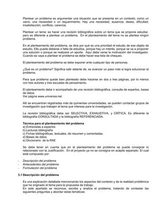Plantear un problema es argumentar una situación que se presenta en un contexto, como un
    vacío, una necesidad o un requerimiento. Hay una necesidad, ausencia, deseo, dificultad,
    insatisfacción, conflicto, carencia.

    Plantear un tema: es hacer una revisión bibliográfica sobre un tema que se propone estudiar,
    pero es diferente a plantear un problema. En el planteamiento del tema no se plantea ningún
    problema.

    En el planteamiento del problema, se dice por qué es una prioridad el estudio de ese objeto de
    estudio. Ello puede deberse a falta de estudios, porque hay un interés, porque se va a proponer
    una solución o porque se realizará un aporte. Aquí debe verse la motivación del investigador.
    Cuando se vaya a plantear el problema se debe hacer esa lista de chequeo.

    El planteamiento del problema se debe exponer ante cualquier tipo de personas.

    ¿Qué es un problema? Significa salir delante de, es avanzar un paso más si logra solucionar el
    problema.

    Para que problema quede bien planteado debe hacerse en dos o tres páginas, por lo menos
    con tres autores y tres escuelas de pensamiento.

    El planteamiento debe ir acompañado de una revisión bibliográfica, consulta de expertos, bases
    de datos.
    Ver página www.universia.net

    Allí se encuentran registradas más de quinientas universidades, se pueden contactar grupos de
    investigación que trabajen el tema que interesa para la investigación.

    La revisión bibliográfica debe ser SELECTIVA, EXHAUSTIVA, y CRÍTICA. Es diferente la
    bibliografía CONSULTADA y la bibliografía REFERENCIADA.

    Técnica para el planteamiento del problema
    a) Entrevistas a expertos
    b) Lecturas bibliografía
    c) Fichas bibliográficas, textuales, de resumen y comentadas.
    d) Bases de datos
    e) Diccionario de la RAE

    Se debe tener en cuenta que en el planteamiento del problema se puede consignar lo
    relacionado con la Justificación. En el proyecto ya no se consigna en acápite separado. El cual
    está compuesto por:

-   Descripción del problema
-   Antecedentes del problema
-   Formulación del problema

3.1 Descripción del problema

    Es una explicación detallada mencionando los aspectos del contexto y de la realidad problémica
    que ha originado el tema para la propuesta de trabajo.
    En este apartado se reconoce, escribe y analiza el problema, tratando de contestar las
    siguientes preguntas y abordar estas temáticas:
 