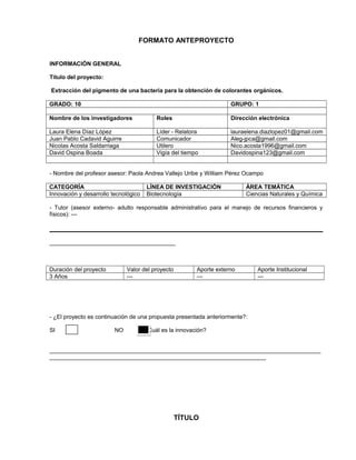 FORMATO ANTEPROYECTO
INFORMACIÓN GENERAL
Título del proyecto:
Extracción del pigmento de una bacteria para la obtención de colorantes orgánicos.
GRADO: 10

GRUPO: 1

Nombre de los investigadores

Roles

Dirección electrónica

Laura Elena Díaz López
Juan Pablo Cadavid Aguirre
Nicolas Acosta Saldarriaga
David Ospina Boada

Líder - Relatora
Comunicador
Utilero
Vigía del tiempo

lauraelena.diazlopez01@gmail.com
Aleg-jpca@gmail.com
Nico.acosta1996@gmail.com
Davidospina123@gmail.com

- Nombre del profesor asesor: Paola Andrea Vallejo Uribe y William Pérez Ocampo
CATEGORÍA
Innovación y desarrollo tecnológico

LÍNEA DE INVESTIGACIÓN
Biotecnología

ÁREA TEMÁTICA
Ciencias Naturales y Química

- Tutor (asesor externo- adulto responsable administrativo para el manejo de recursos financieros y
físicos): ---

_______________________________________

Duración del proyecto
3 Años

Valor del proyecto
---

Aporte externo
---

Aporte Institucional
---

- ¿El proyecto es continuación de una propuesta presentada anteriormente?:
SI

NO

¿Cuál es la innovación?

____________________________________________________________________________________
___________________________________________________________________

TÍTULO

 