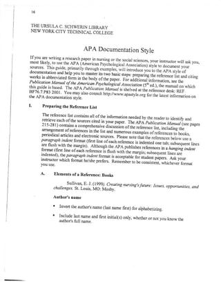 APA Documentation Style
If you-are writing        a research paper in nurs
 most likely, to uie the ApA (a-..1"* p,                                                        s' your rnstructor will ask you,
 sources. ihis guide, primarily through ex                                                      ) style to document your
 documentation and help you io mastJr its
                                                           two basic steps: pr
works in abbreviate.d                in the body of the paper. eo. uaa
                              !1m
P ub I i c a t i o n Ma nuar of t he A m e r i
                                               c an'p sy c ho t o gi c a r .q s s o ci a
                                                                                         t i on
this guide is based' The APA Publication
                                                            Maiualis sherved at he reference desk: REF.
BF76'7'P83 2001' You may also consult
                                                          http://wwwop*,vr..org for the latest information
the APA documentation style.                                                                                                on

I.        Preparing the Reference List

         The reference rist contains all of the information
                                                            needed
         rehieve each of the sources cited in yo* pup.i.
         215-Zgl) contains a comprehensive iir.urrion
                                                            ii. ap
         uuTangement of references in the list
                                                           oirt.."
                                                and numerous
         periodical articles and electronic sources. please
                                                             n
         paragraph indent format (fust line of each
                                                      reference is indented one tab; subsequent
                                                                                                lines
         il:#Hfil:'"ffi:il;                                                          rererences nahanging
                                                                                     n; subsequent lines are
                                                                                                                    inaenf-
         indented),    the   paragraph
        instructor which format    h                                                 :^"dttiplp.tf . Ask your
                                                                                     )onslstent, whichever
        you use.                                                                                                  format

        A.        Elements of a Reference: Books

                          Sullivan' E. J. (1999).-cr,eating nursing,sfuture:
                                                                             Issues, opportunities, and
                  challenges. St. Louis, MO: Mosby.

                  Author's name
                  I   Invert the author's rurme (rast name            f'st) for arphabetizing.
                  '   Include last name and first initialls) only,
                                                                   whether or not you know the
                      author's full name.
 
