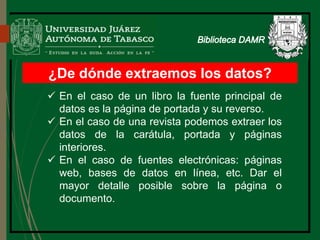 ¿De dónde extraemos los datos?
 En el caso de un libro la fuente principal de
datos es la página de portada y su reverso.
 En el caso de una revista podemos extraer los
datos de la carátula, portada y páginas
interiores.
 En el caso de fuentes electrónicas: páginas
web, bases de datos en línea, etc. Dar el
mayor detalle posible sobre la página o
documento.
Biblioteca
 