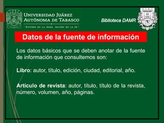 Datos de la fuente de información
Los datos básicos que se deben anotar de la fuente
de información que consultemos son:
Libro: autor, título, edición, ciudad, editorial, año.
Artículo de revista: autor, título, título de la revista,
número, volumen, año, páginas.
Biblioteca
 