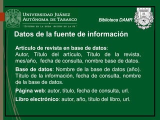 Datos de la fuente de información
Artículo de revista en base de datos:
Autor, Título del artículo, Título de la revista,
mes/año, fecha de consulta, nombre base de datos.
Base de datos: Nombre de la base de datos (año).
Título de la información, fecha de consulta, nombre
de la base de datos.
Página web: autor, título, fecha de consulta, url.
Libro electrónico: autor, año, título del libro, url.
Biblioteca
 
