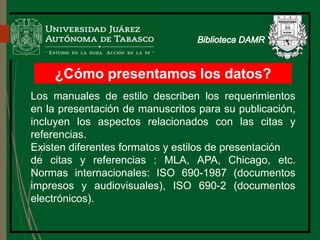 ¿Cómo presentamos los datos?
Los manuales de estilo describen los requerimientos
en la presentación de manuscritos para su publicación,
incluyen los aspectos relacionados con las citas y
referencias.
Existen diferentes formatos y estilos de presentación
de citas y referencias : MLA, APA, Chicago, etc.
Normas internacionales: ISO 690-1987 (documentos
impresos y audiovisuales), ISO 690-2 (documentos
electrónicos).
Biblioteca
 