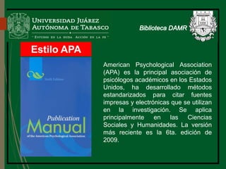 Estilo APA
Biblioteca
American Psychological Association
(APA) es la principal asociación de
psicólogos académicos en los Estados
Unidos, ha desarrollado métodos
estandarizados para citar fuentes
impresas y electrónicas que se utilizan
en la investigación. Se aplica
principalmente en las Ciencias
Sociales y Humanidades. La versión
más reciente es la 6ta. edición de
2009.
 