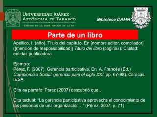 Parte de un libro
Apellido, I. (año). Título del capítulo. En [nombre editor, compilador]
([mención de responsabilidad]) Título del libro (páginas). Ciudad:
entidad publicadora.
Ejemplo:
Pérez, F. (2007). Gerencia participativa. En A. Francés (Ed.),
Compromiso Social: gerencia para el siglo XXI (pp. 67-98). Caracas:
IESA.
Cita en párrafo: Pérez (2007) descubrió que…
Cita textual: “La gerencia participativa aprovecha el conocimiento de
las personas de una organización…” (Pérez, 2007, p. 71)
Biblioteca
 