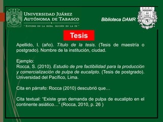 Tesis
Apellido, I. (año). Título de la tesis. (Tesis de maestría o
postgrado). Nombre de la institución, ciudad.
Ejemplo:
Rocca, S. (2010). Estudio de pre factibilidad para la producción
y comercialización de pulpa de eucalipto. (Tesis de postgrado).
Universidad del Pacífico, Lima.
Cita en párrafo: Rocca (2010) descubrió que…
Cita textual: “Existe gran demanda de pulpa de eucalipto en el
continente asiático…” (Rocca, 2010, p. 26 )
 