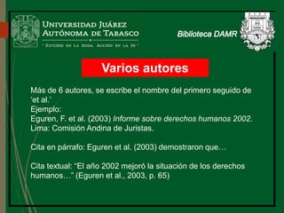 Varios autores
Más de 6 autores, se escribe el nombre del primero seguido de
‘et al.’
Ejemplo:
Eguren, F. et al. (2003) Informe sobre derechos humanos 2002.
Lima: Comisión Andina de Juristas.
Cita en párrafo: Eguren et al. (2003) demostraron que…
Cita textual: “El año 2002 mejoró la situación de los derechos
humanos…” (Eguren et al., 2003, p. 65)
Biblioteca
 